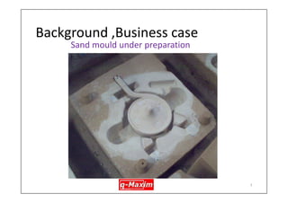 Background, Business case 
•An export focussed foundry was getting high level of rework during first stage inspection 
•Manufacturing Process : Sand casting, highly manual, induction melting furnace (see the next few slides for overview of the mfg. process) 
•Design : Casing (valve case), Aus. Stainless Steel (CF8M) 
6  