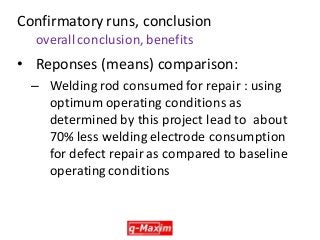 •Reponses (means) comparison: 
–Welding rod consumed for repair : using optimum operating conditions as determined by this project lead to about 70% less welding electrode consumption for defect repair as compared to baseline operating conditions 
Confirmatory runs, conclusion overall conclusion, benefits  
