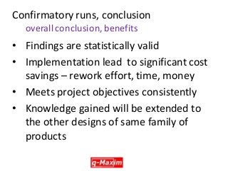 •Findings are statistically valid 
•Implementation lead to significant cost savings – rework effort, time, money 
•Meets project objectives consistently 
•Knowledge gained will be extended to the other designs of same family of products 
Confirmatory runs, conclusion overall conclusion, benefits  