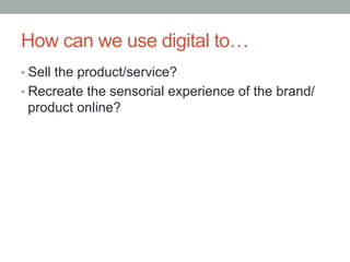 How can we use digital to…
•  Sell the product/service?
•  Recreate the sensorial experience of the brand/
 product online?
 