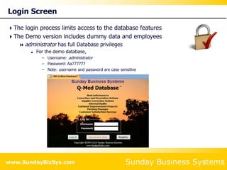 Sunday Business Systems
www.SundayBizSys.com
Login Screen
The login process limits access to the database features
The Demo version includes dummy data and employees
 administrator has full Database privileges
 For the demo database,
– Username: administrator
– Password: Aa777777
– Note: username and password are case sensitive
 