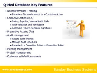 Sunday Business Systems
www.SundayBizSys.com
Q-Med Database Key Features
Nonconformance Tracking
 Escalate a Nonconformance to a Corrective Action
Corrective Actions (CA)
 Safety, Supplier, Internal Audit CARs
 With Validation and Verification
 Approvals require electronic signatures
Preventive Actions (PA)
Audit management
 Record audit findings
 Manage Audit Schedules
 Escalate to a Corrective Action or Preventive Action
Meeting management
Project management
Customer satisfaction surveys
 
