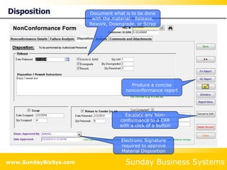 Sunday Business Systems
www.SundayBizSys.com
Disposition Document what is to be done
with the material: Release,
Rework, Downgrade, or Scrap
Produce a concise
nonconformance report
Escalate any Non-
conformance to a CAR
with a click of a button
Electronic Signature
required to approve
Material Disposition
 