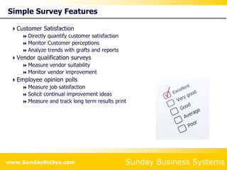 Sunday Business Systems
www.SundayBizSys.com
Simple Survey Features
Customer Satisfaction
 Directly quantify customer satisfaction
 Monitor Customer perceptions
 Analyze trends with grafts and reports
Vendor qualification surveys
 Measure vendor suitability
 Monitor vendor improvement
Employee opinion polls
 Measure job satisfaction
 Solicit continual improvement ideas
 Measure and track long term results print
 