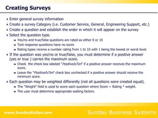 Sunday Business Systems
www.SundayBizSys.com
Creating Surveys
Enter general survey information
Create a survey Category (i.e. Customer Service, General, Engineering Support, etc.)
Create a question and establish the order in which it will appear on the survey
Select the question type.
 Yes/no and true/false questions are rated as either 0 or 10
 Text response questions have no score
 Rating types receive a number rating from 1 to 10 with 1 being the lowest or worst level.
If the question was yes/no or true/false, you must determine if a positive answer
(yes or true ) carries the maximum score.
 Check the check box labeled "PositiveIsTen" if a positive answer receives the maximum
score.
 Leave the "PositiveIsTen" check box unchecked if a positive answer should receive the
minimum score.
Each question may be weighted differently (not all questions were created equal).
 The "Weight" field is used to score each question where Score = Rating * weight.
 The user must determine appropriate waiting factors.
 