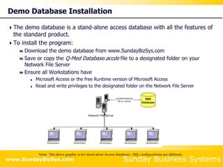 Sunday Business Systems
www.SundayBizSys.com
Demo Database Installation
The demo database is a stand-alone access database with all the features of
the standard product.
To install the program:
 Download the demo database from www.SundayBizSys.com
 Save or copy the Q-Med Database.accde file to a designated folder on your
Network File Server
 Ensure all Workstations have
 Microsoft Access or the free Runtime version of Microsoft Access
 Read and write privileges to the designated folder on the Network File Server
Note: The above graphic is for stand alone Access databases - SQL configurations are different
 