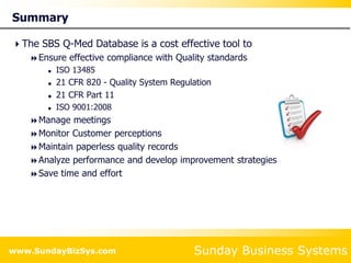 Sunday Business Systems
www.SundayBizSys.com
Summary
The SBS Q-Med Database is a cost effective tool to
Ensure effective compliance with Quality standards
 ISO 13485
 21 CFR 820 - Quality System Regulation
 21 CFR Part 11
 ISO 9001:2008
Manage meetings
Monitor Customer perceptions
Maintain paperless quality records
Analyze performance and develop improvement strategies
Save time and effort
 