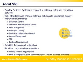 Sunday Business Systems
www.SundayBizSys.com
About SBS
Sunday Business Systems is engaged in software sales and consulting
services.
Sells affordable and efficient software solutions to implement Quality
management systems:
 Document Control
 Corrective and Preventive Actions
 Audit Management
 Employee Training
 Control of calibrated equipment
 Vendor Management
 SPC
 Continual improvement
Provides Training and instruction
Provides custom software solutions
 Modify and existing program
 Build a complete custom solution for your specific business processes
Sunday
Business
Systems
 