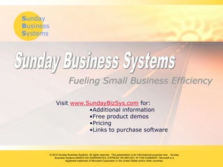 Sunday
Business
Systems
© 2014 Sunday Business Systems. All rights reserved. This presentation is for informational purposes only. Sunday
Business Systems MAKES NO WARRANTIES, EXPRESS OR IMPLIED, IN THIS SUMMARY. Microsoft is a
registered trademark of Microsoft Corporation in the United States and/or other countries.
Fueling Small Business Efficiency
Visit www.SundayBizSys.com for:
•Additional information
•Free product demos
•Pricing
•Links to purchase software
 