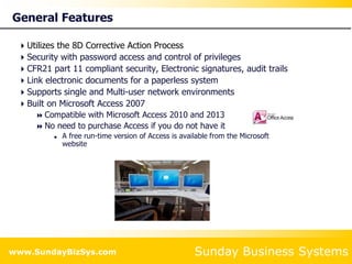 Sunday Business Systems
www.SundayBizSys.com
General Features
Utilizes the 8D Corrective Action Process
Security with password access and control of privileges
CFR21 part 11 compliant security, Electronic signatures, audit trails
Link electronic documents for a paperless system
Supports single and Multi-user network environments
Built on Microsoft Access 2007
 Compatible with Microsoft Access 2010 and 2013
 No need to purchase Access if you do not have it
 A free run-time version of Access is available from the Microsoft
website
 