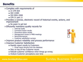 Sunday Business Systems
www.SundayBizSys.com
Benefits
Complies with requirements of
 21 CFR 820
 ISO 13485
 ISO 9001:2008
 CFR 21 part 11
Provides a concise, electronic record of historical events, actions, and
improvement
 No paper to get lost
Efficiently maintains quality records for
 Internal audits
 Corrective Action results
 Preventive Action results
 Management review or MRB meetings
 Nonconformances
 Customer satisfaction surveys
Improve product reliability and process performance
Improve Customer Satisfaction
 Rapidly report results to Customers
 Email report directly from the database
 Stay on top of key Customer issues
 Rebuild customer confidence when things go wrong
 Analyze Customer perceptions over time
 