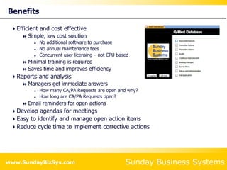 Sunday Business Systems
www.SundayBizSys.com
Benefits
Efficient and cost effective
 Simple, low cost solution
 No additional software to purchase
 No annual maintenance fees
 Concurrent user licensing – not CPU based
 Minimal training is required
 Saves time and improves efficiency
Reports and analysis
 Managers get immediate answers
 How many CA/PA Requests are open and why?
 How long are CA/PA Requests open?
 Email reminders for open actions
Develop agendas for meetings
Easy to identify and manage open action items
Reduce cycle time to implement corrective actions
 