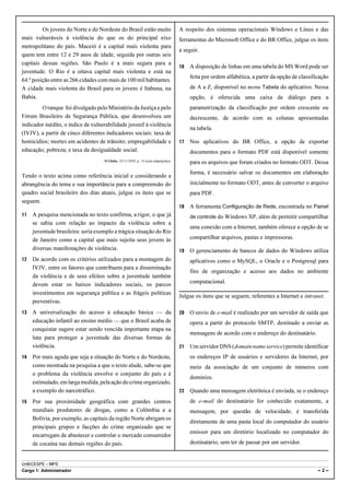 Os jovens do Norte e do Nordeste do Brasil estão muito                    A respeito dos sistemas operacionais Windows e Linux e das
mais vulneráveis à violência do que os do principal eixo                           ferramentas do Microsoft Office e do BR Office, julgue os itens
metropolitano do país. Maceió é a capital mais violenta para
                                                                                   a seguir.
quem tem entre 12 e 29 anos de idade, seguida por outras seis
capitais dessas regiões. São Paulo é a mais segura para a
                                                                                   16   A disposição de linhas em uma tabela do MS Word pode ser
juventude. O Rio é a oitava capital mais violenta e está na
                                                                                        feita por ordem alfabética, a partir da opção de classificação
64.ª posição entre as 266 cidades com mais de 100 mil habitantes.
A cidade mais violenta do Brasil para os jovens é Itabuna, na                           de A a Z, disponível no menu Tabela do aplicativo. Nessa
Bahia.                                                                                  opção, é oferecida uma caixa de diálogo para a
        O ranque foi divulgado pelo Ministério da Justiça e pelo                        parametrização da classificação por ordem crescente ou
Fórum Brasileiro de Segurança Pública, que desenvolveu um                               decrescente, de acordo com as colunas apresentadas
indicador inédito, o índice de vulnerabilidade juvenil à violência
                                                                                        na tabela.
(IVJV), a partir de cinco diferentes indicadores sociais: taxa de
homicídios; mortes em acidentes de trânsito; empregabilidade e                     17   Nos aplicativos do BR Office, a opção de exportar
educação; pobreza; e taxa da desigualdade social.                                       documentos para o formato PDF está disponível somente
                                    O Globo, 25/11/2009, p. 14 (com adaptações).
                                                                                        para os arquivos que foram criados no formato ODT. Dessa
                                                                                        forma, é necessário salvar os documentos em elaboração
Tendo o texto acima como referência inicial e considerando a
abrangência do tema e sua importância para a compreensão do                             inicialmente no formato ODT, antes de converter o arquivo
quadro social brasileiro dos dias atuais, julgue os itens que se                        para PDF.
seguem.
                                                                                   18   A ferramenta Configuração de Rede, encontrada no Painel
11   A pesquisa mencionada no texto confirma, a rigor, o que já                         de controle do Windows XP, além de permitir compartilhar
     se sabia com relação ao impacto da violência sobre a
                                                                                        uma conexão com a Internet, também oferece a opção de se
     juventude brasileira: seria exemplo a trágica situação do Rio
     de Janeiro como a capital que mais sujeita seus jovens às                          compartilhar arquivos, pastas e impressoras.
     diversas manifestações de violência.                                          19   O gerenciamento de bancos de dados do Windows utiliza
12   De acordo com os critérios utilizados para a montagem do                           aplicativos como o MySQL, o Oracle e o Postgresql para
     IVJV, entre os fatores que contribuem para a disseminação
                                                                                        fins de organização e acesso aos dados no ambiente
     da violência e de seus efeitos sobre a juventude também
     devem estar os baixos indicadores sociais, os parcos                               computacional.
     investimentos em segurança pública e as frágeis políticas
                                                                                   Julgue os itens que se seguem, referentes a Internet e intranet.
     preventivas.
13   A universalização do acesso à educação básica — da                            20   O envio de e-mail é realizado por um servidor de saída que
     educação infantil ao ensino médio — que o Brasil acaba de                          opera a partir do protocolo SMTP, destinado a enviar as
     conquistar sugere estar sendo vencida importante etapa na
                                                                                        mensagens de acordo com o endereço do destinatário.
     luta para proteger a juventude das diversas formas de
     violência.                                                                    21   Um servidor DNS (domain name service) permite identificar
14   Por mais aguda que seja a situação do Norte e do Nordeste,                         os endereços IP de usuários e servidores da Internet, por
     como mostrada na pesquisa a que o texto alude, sabe-se que                         meio da associação de um conjunto de números com
     o problema da violência envolve o conjunto do país e é
                                                                                        domínios.
     estimulado, em larga medida, pela ação do crime organizado,
     a exemplo do narcotráfico.                                                    22   Quando uma mensagem eletrônica é enviada, se o endereço
15   Por sua proximidade geográfica com grandes centros                                 de e-mail do destinatário for conhecido exatamente, a
     mundiais produtores de drogas, como a Colômbia e a                                 mensagem, por questão de velocidade, é transferida
     Bolívia, por exemplo, as capitais da região Norte abrigam os
                                                                                        diretamente de uma pasta local do computador do usuário
     principais grupos e facções do crime organizado que se
                                                                                        emissor para um diretório localizado no computador do
     encarregam de abastecer e controlar o mercado consumidor
     de cocaína nas demais regiões do país.                                             destinatário, sem ter de passar por um servidor.


UnB/CESPE – MPS
Cargo 1: Administrador                                                                                                                           –2–
 