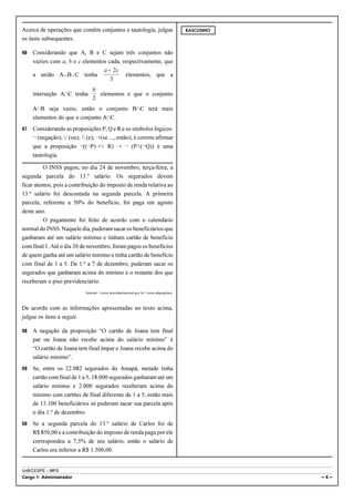 Acerca de operações que contêm conjuntos e tautologia, julgue                            RASCUNHO

os itens subsequentes.

46   Considerando que A, B e C sejam três conjuntos não
     vazios com a, b e c elementos cada, respectivamente, que
                                 a + 2c
     a união AcBcC tenha                  elementos, que a
                                    3
                                b
     interseção A1C tenha         elementos e que o conjunto
                                2
     A1B seja vazio, então o conjunto B1C terá mais
     elementos do que o conjunto A1C.
47   Considerando as proposições P, Q e R e os símbolos lógicos:
     ¬ (negação); w (ou); v (e); ÷(se ..., então), é correto afirmar
     que a proposição ¬((¬P)÷w R) ÷ ¬ (Pv(¬Q)) é uma
     tautologia.

          O INSS pagou, no dia 24 de novembro, terça-feira, a
segunda parcela do 13.º salário. Os segurados devem
ficar atentos, pois a contribuição do imposto de renda relativa ao
13.º salário foi descontada na segunda parcela. A primeira
parcela, referente a 50% do benefício, foi paga em agosto
deste ano.
          O pagamento foi feito de acordo com o calendário
normal do INSS. Naquele dia, puderam sacar os beneficiários que
ganharam até um salário mínimo e tinham cartão de benefício
com final 1. Até o dia 30 de novembro, foram pagos os benefícios
de quem ganha até um salário mínimo e tinha cartão de benefício
com final de 1 a 5. De 1.º a 7 de dezembro, puderam sacar os
segurados que ganharam acima do mínimo e o restante dos que
receberam o piso previdenciário.
                            Internet: <www.previdenciasocial.gov.br> (com adaptações).



De acordo com as informações apresentadas no texto acima,
julgue os itens a seguir.

48   A negação da proposição “O cartão de Joana tem final
     par ou Joana não recebe acima do salário mínimo” é
     “O cartão de Joana tem final ímpar e Joana recebe acima do
     salário mínimo”.
49   Se, entre os 22.082 segurados do Amapá, metade tinha
     cartão com final de 1 a 5, 18.000 segurados ganharam até um
     salário mínimo e 2.000 segurados receberam acima do
     mínimo com cartões de final diferente de 1 a 5, então mais
     de 13.100 beneficiários só puderam sacar sua parcela após
     o dia 1.º de dezembro.
50   Se a segunda parcela do 13.º salário de Carlos foi de
     R$ 850,00 e a contribuição do imposto de renda paga por ele
     correspondeu a 7,5% de seu salário, então o salário de
     Carlos era inferior a R$ 1.500,00.


UnB/CESPE – MPS
Cargo 1: Administrador                                                                              –4–
 