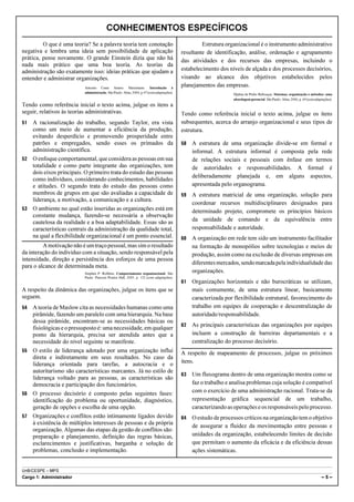 CONHECIMENTOS ESPECÍFICOS
         O que é uma teoria? Se a palavra teoria tem conotação                                     Estrutura organizacional é o instrumento administrativo
negativa e lembra uma ideia sem possibilidade de aplicação                                resultante de identificação, análise, ordenação e agrupamento
prática, pense novamente. O grande Einstein dizia que não há                              das atividades e dos recursos das empresas, incluindo o
nada mais prático que uma boa teoria. As teorias da
administração são exatamente isso: ideias práticas que ajudam a                           estabelecimento dos níveis de alçada e dos processos decisórios,
entender e administrar organizações.                                                      visando ao alcance dos objetivos estabelecidos pelos
                          Antonio Cesar Amaru Maximiano. Introdução à
                                                                                          planejamentos das empresas.
                          administração. São Paulo: Atlas, 2004, p.47 (com adaptações).                         Djalma de Pinho Rebouças. Sistemas, organização e métodos: uma
                                                                                                                abordagem gerencial. São Paulo: Atlas, 2006, p. 69 (com adaptações).
Tendo como referência inicial o texto acima, julgue os itens a
seguir, relativos às teorias administrativas.                                             Tendo como referência inicial o texto acima, julgue os itens
51 A racionalização do trabalho, segundo Taylor, era vista                                subsequentes, acerca do arranjo organizacional e seus tipos de
   como um meio de aumentar a eficiência da produção,                                     estrutura.
   evitando desperdício e promovendo prosperidade entre
   patrões e empregados, sendo esses os primados da                                       58   A estrutura de uma organização divide-se em formal e
   administração científica.                                                                   informal. A estrutura informal é composta pela rede
52 O enfoque comportamental, que considera as pessoas em sua                                   de relações sociais e pessoais com ênfase em termos
   totalidade e como parte integrante das organizações, tem                                    de autoridades e responsabilidades. A formal é
   dois eixos principais. O primeiro trata do estudo das pessoas
                                                                                               deliberadamente planejada e, em alguns aspectos,
   como indivíduos, considerando conhecimentos, habilidades
   e atitudes. O segundo trata do estudo das pessoas como                                      apresentada pelo organograma.
   membros de grupos em que são avaliadas a capacidade de                                 59   A estrutura matricial de uma organização, solução para
   liderança, a motivação, a comunicação e a cultura.
                                                                                               coordenar recursos multidisciplinares designados para
53 O ambiente no qual estão inseridas as organizações está em                                  determinado projeto, compromete os princípios básicos
   constante mudança, fazendo-se necessária a observação
   cautelosa da realidade e a boa adaptabilidade. Essas são as                                 da unidade de comando e da equivalência entre
   características centrais da administração da qualidade total,                               responsabilidade e autoridade.
   na qual a flexibilidade organizacional é um ponto essencial.                           60   A organização em rede tem sido um instrumento facilitador
         A motivação não é um traço pessoal, mas sim o resultado                               na formação de monopólios sobre tecnologias e meios de
da interação do indivíduo com a situação, sendo responsável pela                               produção, assim como na exclusão de diversas empresas em
intensidade, direção e persistência dos esforços de uma pessoa
                                                                                               diferentes mercados, sendo marcada pela individualidade das
para o alcance de determinada meta.
                          Stephen P. Robbins. Comportamento organizacional. São
                                                                                               organizações.
                          Paulo: Pearson Pratice Hall, 2005, p. 132 (com adaptações).
                                                                                          61   Organizações horizontais e não burocráticas se utilizam,
A respeito da dinâmica das organizações, julgue os itens que se                                mais comumente, de uma estrutura linear, basicamente
seguem.                                                                                        caracterizada por flexibilidade estrutural, favorecimento do
54 A teoria de Maslow cita as necessidades humanas como uma                                    trabalho em equipes de cooperação e descentralização de
   pirâmide, fazendo um paralelo com uma hierarquia. Na base                                   autoridade/responsabilidade.
   dessa pirâmide, encontram-se as necessidades básicas ou
                                                                                          62   As principais características das organizações por equipes
   fisiológicas e o pressuposto é: uma necessidade, em qualquer
   ponto da hierarquia, precisa ser atendida antes que a                                       incluem a construção de barreiras departamentais e a
   necessidade do nível seguinte se manifeste.                                                 centralização do processo decisório.
55 O estilo de liderança adotado por uma organização influi                               A respeito de mapeamento de processos, julgue os próximos
   direta e indiretamente em seus resultados. No caso da
   liderança orientada para tarefas, a autocracia e o                                     itens.
   autoritarismo são características marcantes. Já no estilo de
                                                                                          63   Um fluxograma dentro de uma organização mostra como se
   liderança voltado para as pessoas, as características são
   democracia e participação dos funcionários.                                                 faz o trabalho e analisa problemas cuja solução é compatível
56 O processo decisório é composto pelas seguintes fases:
                                                                                               com o exercício de uma administração racional. Trata-se da
   identificação do problema ou oportunidade, diagnóstico,                                     representação gráfica sequencial de um trabalho,
   geração de opções e escolha de uma opção.                                                   caracterizando as operações e os responsáveis pelo processo.
57 Organizações e conflitos estão intimamente ligados devido                              64   O estudo de processos críticos na organização tem o objetivo
   à existência de múltiplos interesses de pessoas e da própria
                                                                                               de assegurar a fluidez da movimentação entre pessoas e
   organização. Algumas das etapas da gestão de conflitos são:
   preparação e planejamento, definição das regras básicas,                                    unidades da organização, estabelecendo limites de decisão
   esclarecimentos e justificativas, barganha e solução de                                     que permitam o aumento da eficácia e da eficiência dessas
   problemas, conclusão e implementação.                                                       ações sistemáticas.


UnB/CESPE – MPS
Cargo 1: Administrador                                                                                                                                                      –5–
 