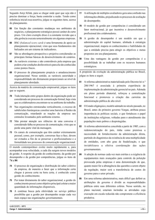 Segundo Amyr Klink, para se chegar onde quer que seja não é            77   A utilização de múltiplos avaliadores gera uma confusão nas
preciso dominar a força; basta controlar a razão. Tendo como                informações obtidas, prejudicando os processos de avaliação
referência inicial essa assertiva, julgue os seguintes itens, acerca        de desempenho.
do planejamento.
                                                                       78   O modelo de gestão por competências é considerado um
65   Em função das constantes mudanças nos ambientes de                     fator motivacional, já que incentiva o desenvolvimento
     negócios, o planejamento estratégico possui caráter de curto
                                                                            profissional dos colaboradores.
     prazo. Um claro exemplo disso é a constante revisão que a
     alta gerência executa semestralmente em algumas empresas.         79   A gestão de desempenho é um modelo em que a
66   BSC (balanced score card) é uma ferramenta de apoio ao                 administração do capital humano, alinhada à estratégia
     planejamento operacional, visto que seus fundamentos são               organizacional, mapeia os conhecimentos e habilidades de
     balizados em um sistema de indicadores.                                que a entidade precisa para atingir os objetivos e metas
67   São as abordagens prospectiva e projetiva consideradas as              propostos em seu planejamento.
     principais formas básicas de desenvolvimento de cenários.
                                                                       80   Uma das vantagens da gestão por competências é a
68   As variáveis externas e não controláveis pela empresa que              possibilidade de se trabalhar com os recursos humanos
     podem criar condições desfavoráveis para ela são conhecidas
                                                                            estratégicos.
     como pontos fracos.
69   O processo de planejamento propicia o amadurecimento              A propósito da evolução da administração pública no Brasil,
     organizacional. Nesse sentido, as variáveis autoridade e          julgue os itens a seguir.
     responsabilidade são diretamente proporcionais ao nível de
     planejamento abordado.                                            81   A reforma administrativa materializada pelo Decreto-lei n.º
                                                                            200/1967 é associada à primeira experiência de
Acerca da matéria de comunicação empresarial, julgue os itens
que se seguem.                                                              implementação da administração gerencial no país. Adotada
                                                                            em pleno período ditatorial, reforçou a centralização
70   Toda interação entre grupos dentro da organização pode ser             funcional e promoveu a criação das carreiras da
     considerada um processo de comunicação formal, haja vista
                                                                            administração pública de alto nível.
     que os colaboradores encontram-se no ambiente de trabalho.
71   Nas organizações estruturadas verticalmente, o excesso de         82   O Estado oligárquico, modelo adotado no século passado, no
     subdivisões hierárquicas constitui uma barreira à fluidez da           Brasil, antes do primeiro governo Vargas, atribuía pouca
     comunicação, retardando as reações da empresa aos                      importância às políticas sociais, o que fortaleceu o papel
     estímulos levantados pelo ambiente externo.                            de instituições religiosas, voltadas para o atendimento das
72   Não prestar atenção aos silêncios de uma conversa é                    populações mais pobres e desprotegidas.
     considerado falha no processo de comunicação, visto que se
                                                                       83   A reforma administrativa concebida a partir de 1985, com a
     perde uma parte vital da mensagem.
                                                                            redemocratização do país, tinha como premissa a
73   Os canais de comunicação que têm caráter extremamente
                                                                            necessidade de fortalecimento da administração direta,
     pessoal, como, por exemplo, conversas face a face, devem
     ser evitados a fim de se preservar o profissionalismo e a              partindo do diagnóstico da existência de uma multiplicidade
     formalidade nos processos de comunicação organizacional.               de entidades, com alto grau de feudalização, o que
                                                                            inviabilizava a efetiva coordenação das ações
O mundo contemporâneo evolui muito rapidamente e, para
acompanhar essa velocidade, a cada dia surgem novos modelos                 governamentais.
de gestão. A respeito da gestão do conhecimento, da gestão por         84   A adoção de normas cada vez mais estritas e a exigência de
desempenho e da gestão por competências, julgue os itens de                 equipamentos mais avançados para controle da poluição
74 a 80.
                                                                            provocada pelas empresas é uma demonstração de que,
74   O processo de organização e distribuição do saber coletivo             quanto maior for a abrangência das questões a serem objeto
     da empresa, de maneira a fazer que a informação certa                  da regulação, maior será a transferência de custos do
     chegue à pessoa certa na hora certa, é conhecido como                  governo para o setor privado.
     gestão do conhecimento.
                                                                       85   Em uma reforma administrativa, mais difícil que definir as
75   Por tratar diretamente do saber organizacional, a gestão do
     conhecimento possui como objetivo principal coletar a maior            atribuições do governo é dividir as responsabilidades
     quantidade de informações disponíveis.                                 públicas entre suas diferentes esferas. Nesse sentido, no
76   A contínua busca pela efetividade no serviço público                   plano nacional, estariam incluídas as atividades cuja
     possibilita que a gestão por desempenho ocupe cada vez                 execução em escala reduzida não compromete a eficiência
     mais espaço nas organizações governamentais.                           produtiva.


UnB/CESPE – MPS
Cargo 1: Administrador                                                                                                            –6–
 