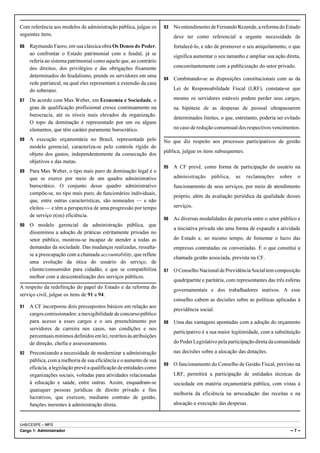 Com referência aos modelos de administração pública, julgue os        93   No entendimento de Fernando Rezende, a reforma do Estado
seguintes itens.                                                           deve ter como referencial a urgente necessidade de
86   Raymundo Faoro, em sua clássica obra Os Donos do Poder,               fortalecê-lo, e não de promover o seu aniquilamento, o que
     ao confrontar o Estado patrimonial com o feudal, já se                significa aumentar o seu tamanho e ampliar sua ação direta,
     referia ao sistema patrimonial como aquele que, ao contrário
     dos direitos, dos privilégios e das obrigações fixamente              concomitantemente com a publicização do setor privado.
     determinados do feudalismo, prende os servidores em uma
                                                                      94   Combinando-se as disposições constitucionais com as da
     rede patriarcal, na qual eles representam a extensão da casa
     do soberano.                                                          Lei de Responsabilidade Fiscal (LRF), constata-se que

87   De acordo com Max Weber, em Economia e Sociedade, o                   mesmo os servidores estáveis podem perder seus cargos,
     grau de qualificação profissional cresce continuamente na             na hipótese de as despesas de pessoal ultrapassarem
     burocracia, até os níveis mais elevados da organização.
                                                                           determinados limites, o que, entretanto, poderia ser evitado
     O topo da dominação é representado por um ou alguns
     elementos, que têm caráter puramente burocrático.                     no caso de redução consensual dos respectivos vencimentos.

88   A execução orçamentária no Brasil, representada pelo             No que diz respeito aos processos participativos de gestão
     modelo gerencial, caracteriza-se pelo controle rígido do
                                                                      pública, julgue os itens subsequentes.
     objeto dos gastos, independentemente da consecução dos
     objetivos e das metas.
                                                                      95   A CF prevê, como forma de participação do usuário na
89   Para Max Weber, o tipo mais puro de dominação legal é o
     que se exerce por meio de um quadro administrativo                    administração     pública,    as    reclamações    sobre    o
     burocrático. O conjunto desse quadro administrativo                   funcionamento de seus serviços, por meio de atendimento
     compõe-se, no tipo mais puro, de funcionários individuais,
                                                                           próprio, além da avaliação periódica da qualidade desses
     que, entre outras características, são nomeados — e não
     eleitos — e têm a perspectiva de uma progressão por tempo             serviços.
     de serviço e(ou) eficiência.
                                                                      96   As diversas modalidades de parceria entre o setor público e
90   O modelo gerencial da administração pública, que
                                                                           a iniciativa privada são uma forma de expandir a atividade
     disseminou a adoção de práticas estritamente privadas no
     setor público, mostrou-se incapaz de atender a todas as               do Estado e, ao mesmo tempo, de fomentar o lucro das
     demandas da sociedade. Das mudanças realizadas, ressalta-             empresas contratadas ou conveniadas. É o que constitui a
     se a preocupação com a chamada accountability, que reflete
                                                                           chamada gestão associada, prevista na CF.
     uma evolução da ótica do usuário do serviço, de
     cliente/consumidor para cidadão, e que se compatibiliza          97   O Conselho Nacional de Previdência Social tem composição
     melhor com a descentralização dos serviços públicos.
                                                                           quadripartite e paritária, com representantes das três esferas
A respeito da redefinição do papel do Estado e da reforma do
                                                                           governamentais e dos trabalhadores inativos. A esse
serviço civil, julgue os itens de 91 a 94.
                                                                           conselho cabem as decisões sobre as políticas aplicadas à
91   A CF incorporou dois pressupostos básicos em relação aos
                                                                           previdência social.
     cargos comissionados: a inexigibilidade de concurso público
     para acesso a esses cargos e o seu preenchimento por             98   Uma das vantagens apontadas com a adoção do orçamento
     servidores de carreira nos casos, nas condições e nos
                                                                           participativo é a sua maior legitimidade, com a substituição
     percentuais mínimos definidos em lei, restritos às atribuições
     de direção, chefia e assessoramento.                                  do Poder Legislativo pela participação direta da comunidade

92   Preconizando a necessidade de modernizar a administração              nas decisões sobre a alocação das dotações.
     pública, com a melhoria de sua eficiência e o aumento de sua
                                                                      99   O funcionamento do Conselho de Gestão Fiscal, previsto na
     eficácia, a legislação prevê a qualificação de entidades como
     organizações sociais, voltadas para atividades relacionadas           LRF, permitirá a participação de entidades técnicas da
     à educação e saúde, entre outras. Assim, enquadram-se                 sociedade em matéria orçamentária pública, com vistas à
     quaisquer pessoas jurídicas de direito privado e fins
                                                                           melhoria da eficiência na arrecadação das receitas e na
     lucrativos, que exercem, mediante contrato de gestão,
     funções inerentes à administração direta.                             alocação e execução das despesas.


UnB/CESPE – MPS
Cargo 1: Administrador                                                                                                              –7–
 