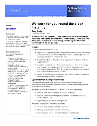 Industry :
                                     We work for you round the clock -
Education
                                     Instantly
                                     Case Study
                                     Published: March 2006
Background
Efficient instant, organized         Mobile SMS an instant, non intrusive communication
communication is the key
to the education.                    channel connects educational institutes, students and
                                     parents round the clock and provide up to the min
The core segment where by
institution, students and            information to all parties
parents are in sync to meet
the modern day needs.                Issues
                                     The prevalent common Issues are
Business Scenario
                                            Important & Urgent updates are generally sent through email/web
The current practice
                                            communications, which is not production as students/parents not
includes
                                            connected to the internet all the time
• Telephone Voice
  communication between                     Email reminders or Postal mails are generally forgotten with low
  school and students/                      urgency factor.
  parents
• Web/Email driven                          Teacher – Student – Teacher communication is only in the class
  communication between                     and through generally paper driven, there by personalized
  school and
                                            tracking is not possible. Only group communications are present
  students/parents for any
  reminders, updates and                    and it is limited to personal contacts
  general communication
                                            Parent – Teacher communications are limited by postal mails and
• P ar e n t s t o T e a c h e r s
  communication is                          generally overruled by students.
  generally handled
  through hand                       Optimization & Improvements
  written/email/postal
                                     To increase the operational efficiency and teachers/admin staff
  messages
                                     productivity with improved communications, following are the possible
• Critical communications
  that require instant               improvements we offer.
  notifications are not
  possible as the                    Between School Management, Admin Staffs and Teachers
  communication channel
  does not exists                           Provide SMS driven updates & notices instantly.

                                            Provide last minute changes update like unplanned holidays,
                                            working hours, etc

                                            Urgent Leave update to management

                                     Between School and Students/Parents
                                            Reminder to students on fee payments

                                            Weekly Students attendance notification

                                            Exam results, change of class schedules notification
 