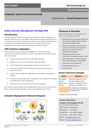 DATA SHEET

                                                                                                 Be Informed Instantly

ENTERPRISE INSTANT NOTIFICATION SYSTEM

                                                                      Industry Solutions: Technical Support Services




Q.Now Service Management through SMS                                             Features & Benefits
                                                                                 Automated problem management at all
Introduction
                                                                                 times. List of benefits include
Vyasaka's Q.Now Technical Support Services Management is designed to
provide efficient ease of use Mobile SMS platform to report systems failure            Automated Issue Processing, Assignment
or request for technical assistance. Customer query will be automated and              and Escalation System without manual
engineer will be assigned automatically and notified, with out user                    intervention and Save Costs
intervention, resulting in Service Efficiency with Cost Savings                        Reduce the necessity to use subjective
                                                                                       voice communication, busy tones and
SMS Solution Highlights                                                                phone queues and eliminate the
Q.Now Technical Support Services Management system serve the                           telephone lines clogging
organization to do the following, instantly, automatically with out manual             Proactive escalation alerts to
user intervention.                                                                     coordinators on delayed problem status

    ✔   Accept the issue reporting through SMS instantly                               Instant Field Staff – Technical Engineer
                                                                                       Work Order Notification through SMS
    ✔   Register the issue in the Problem reporting System
                                                                                       Lowest Total Cost of Operation
    ✔   Assign the query to the available engineer automatically                       Shortest Deployment Time

    ✔   Generate the work order & Notify the engineer of the service                   Immediate ROI
        requirement and

    ✔   Service status update through SMS to the problem management              Send & Receive Samples
        system
                                                                                      Send                     Receive
    ✔   If the call is not closed within stipulated time, escalate the problem   RPT 68629#        Thanks for reporting. The job
        automatically to the management                                          Vending           has been assigned to the
                                                                                 Machine Not       engineer. The problem will be
    ✔   Closes the status and notify the tracking managers
                                                                                 Working           resolved in 2 working hours
The solution provides SMS server, Application Server and Rule Engine with
                                                                                                   The problem is pending for
built-in communication gateways and can be implemented in hours.                                   more than 24 hours without
                                                                                                   any assessment


                                                                                 * Problem Escalation Message
Solution Deployment Network Diagram

                                                                                  Contact Information:

                                                                                  Vyasaka Technologies Pte Ltd
                                                                                  2 1, S c i e n c e P a r k R o a d ,
                                                                                  # 02 - 0 3 A T h e A q u a r i u s ,
                                                                                  Singapore – 117 628
                                                                                  Telephone: +65.6559 9089
                                                                                  Facsimile : +65 6872 6025
                                                                                  Email: sales@vyasaka.com
                                                                                  Website: www.vyasaka.com


Vyasaka Technologies Pte Ltd Singapore                                                         Registration No: 20041491R
BR/06/10
 