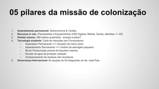 05 pilares da missão de colonização
1. Assentamento permanente: Sobrevivencia & Tarefas
2. Recursos in situ: (Ferramentas e Equipamentos) (H20 Higiene, Bebida, Quinta, eletrólise >> O2)
3. Painéis solares: 280 metros quadrados, energia nuclear?
4. Tecnologia existente: Carta de intenções dos Fornecedores
○ Assentador Permanente >>> lançador de menor peso
○ Assentamento Permanente >>> módulo de aterragem pequena
○ Rover Pressurizado precisa de foguetes maiores
○ Escudo de agua de proteção radiação
○ Armazenamento de resíduos não recicláveis ​​
5. Governança Internacional: 6x equipes de 04 integrantes um de cada País
 