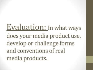 Evaluation: In what ways
does your media product use,
develop or challenge forms
and conventions of real
media products.
 
