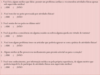 1 . Você foi a algum médico que falou  possuir um problema cardíaco e recomendou atividades físicas apenas sob supervisão médica? (  ) SIM  (  )NÃO   2 . Você tem dor no peito provocada por atividades físicas? (  ) SIM  (  )NÃO  3 .Você sentiu dor no peito no último mês? (  ) SIM  (  )NÃO   4 .Você já perdeu a consciência em alguma ocasião ou sofreu alguma queda em virtude de tontura? (  ) SIM  (  )NÃO   5 . Você tem algum problema ósseo ou articular que poderia agravar-se com a prática de atividades físicas? (  ) SIM  (  )NÃO   6 . Algum médico já lhe prescreveu medicamento para pressão arterial ou para o coração?  (  ) SIM  (  )NÃO   7 .Você tem conhecimento, por informação médica ou pela própria experiência, de algum motivo que poderia impedi-lo de participar de atividades físicas sem supervisão médica?  (  ) SIM  (  )NÃO   