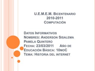 U.E.M.E.M. Bicentenario2010-2011Computación Datos Informativos Nombres: Anderson Sisalema Pamela QuinteroFecha: 23/03/2011      Año de Educación Básica: 10moC Tema: Historia del internet 