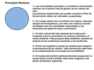 Principios Rectores1.- Las comunidades asociadas a un territorio culturalmente valiosos son el primer nivel de gestión de los valores del sitio. Las prácticas tradicionales que ayuden al aplicar el Plan de Conservación deben ser valoradas y auspiciadas.2.- Un manejo exitoso de un territorio con valores culturales requiere de transparencia, así como una continua relación de diálogo entre las autoridades responsables y las estructuras de gobierno local y comunitario.3.- El valor cultural del sitio depende de la interacción constante entre la comunidad, sus valores culturales y el medio ambiente. Todo proyecto debe establecer estudios de impacto de las condiciones existentes y las tendencias.4.- El foco de la gestión es guiar los cambios para asegurar la permanencia de los valores. Toda intervención debe tener  en su implementación el concepto de reversibilidad.5.- El manejo del territorio patrimonialmente excepcional no puede darse en forma aislada. Debe estar integrado a los planes territoriales regionales.