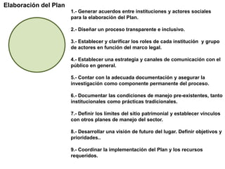 Elaboración del Plan1.- Generar acuerdos entre instituciones y actores sociales para la elaboración del Plan.2.- Diseñar un proceso transparente e inclusivo.3.- Establecer y clarificar los roles de cada institución  y grupo de actores en función del marco legal.4.- Establecer una estrategia y canales de comunicación con el público en general.5.- Contar con la adecuada documentación y asegurar la investigación como componente permanente del proceso.6.- Documentar las condiciones de manejo pre-existentes, tanto institucionales como prácticas tradicionales.7.- Definir los límites del sitio patrimonial y establecer vínculos con otros planes de manejo del sector.8.- Desarrollar una visión de futuro del lugar. Definir objetivos y prioridades..9.- Coordinar la implementación del Plan y los recursos requeridos.