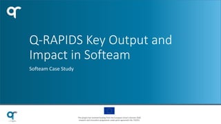 This project has received funding from the European Union’s Horizon 2020
research and innovation programme under grant agreement No 732253.
Q-RAPIDS Key Output and
Impact in Softeam
Softeam Case Study
 