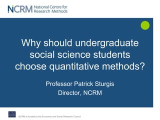 Why should undergraduate 
social science students 
choose quantitative methods? 
Professor Patrick Sturgis 
Director, NCRM 
NCRM is funded by the Economic and Social Research Council 
 