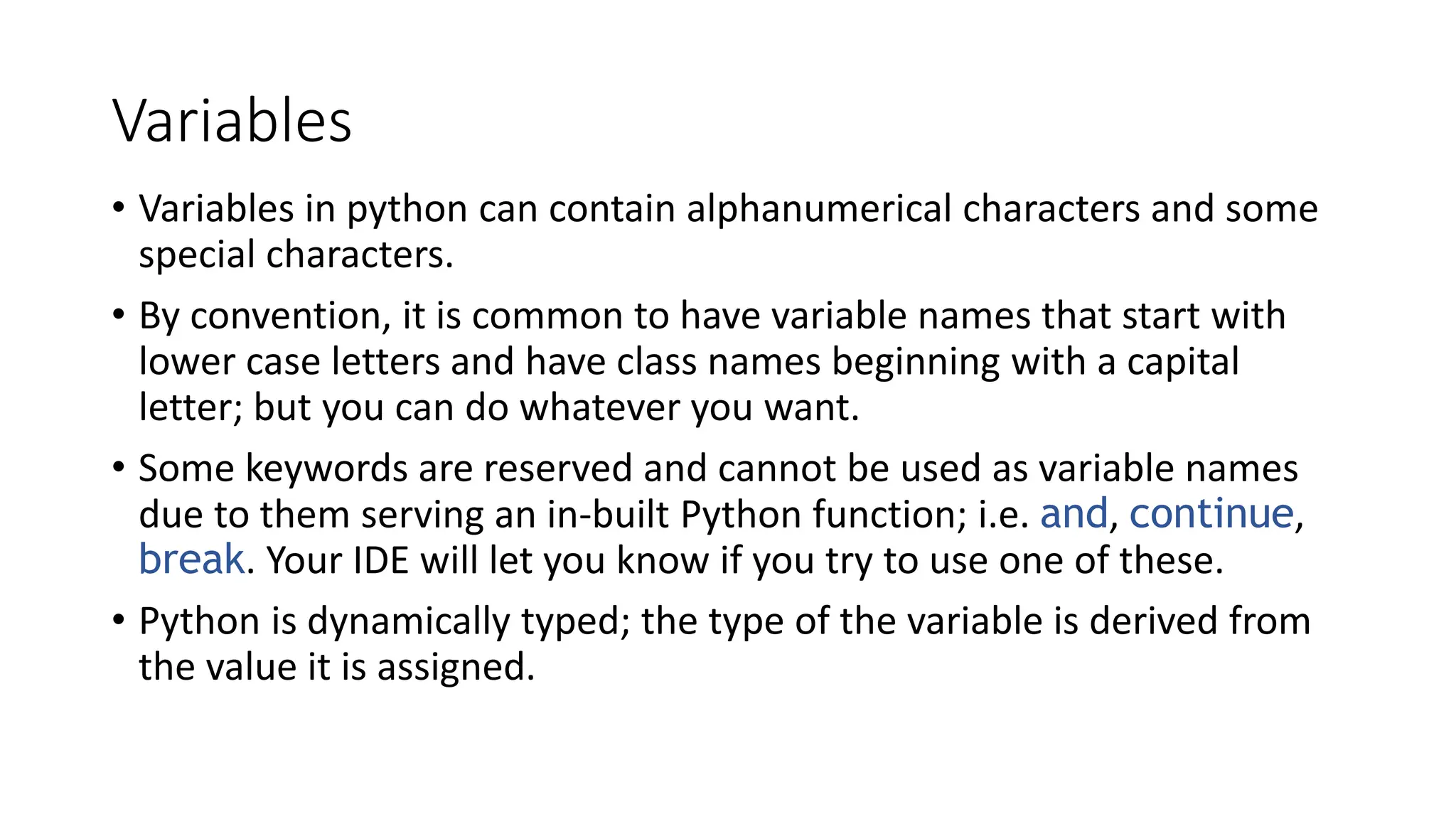 Variables
• Variables in python can contain alphanumerical characters and some
special characters.
• By convention, it is common to have variable names that start with
lower case letters and have class names beginning with a capital
letter; but you can do whatever you want.
• Some keywords are reserved and cannot be used as variable names
due to them serving an in-built Python function; i.e. and, continue,
break. Your IDE will let you know if you try to use one of these.
• Python is dynamically typed; the type of the variable is derived from
the value it is assigned.
 