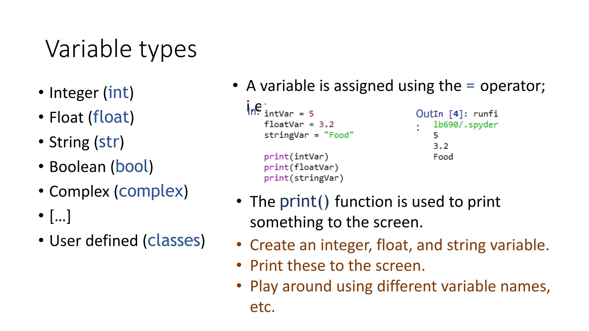 Variable types
• Integer (int)
• Float (float)
• String (str)
• Boolean (bool)
• Complex (complex)
• […]
• User defined (classes)
• A variable is assigned using the = operator;
i.e:
In: Out
:
• Create an integer, float, and string variable.
• Print these to the screen.
• Play around using different variable names,
etc.
• The print() function is used to print
something to the screen.
 