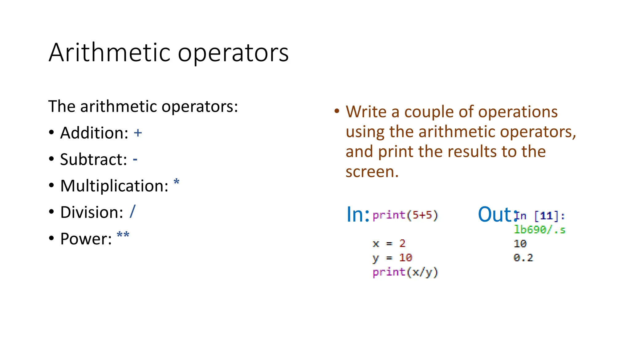 Arithmetic operators
The arithmetic operators:
• Addition: +
• Subtract: -
• Multiplication: *
• Division: /
• Power: **
• Write a couple of operations
using the arithmetic operators,
and print the results to the
screen.
In: Out:
 