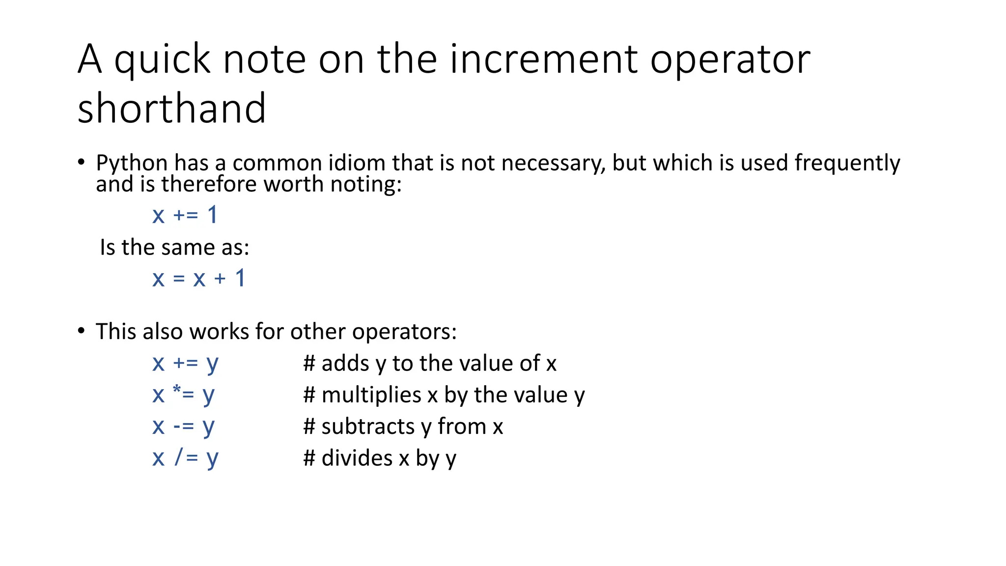 A quick note on the increment operator
shorthand
• Python has a common idiom that is not necessary, but which is used frequently
and is therefore worth noting:
x += 1
Is the same as:
x = x + 1
• This also works for other operators:
x += y # adds y to the value of x
x *= y # multiplies x by the value y
x -= y # subtracts y from x
x /= y # divides x by y
 