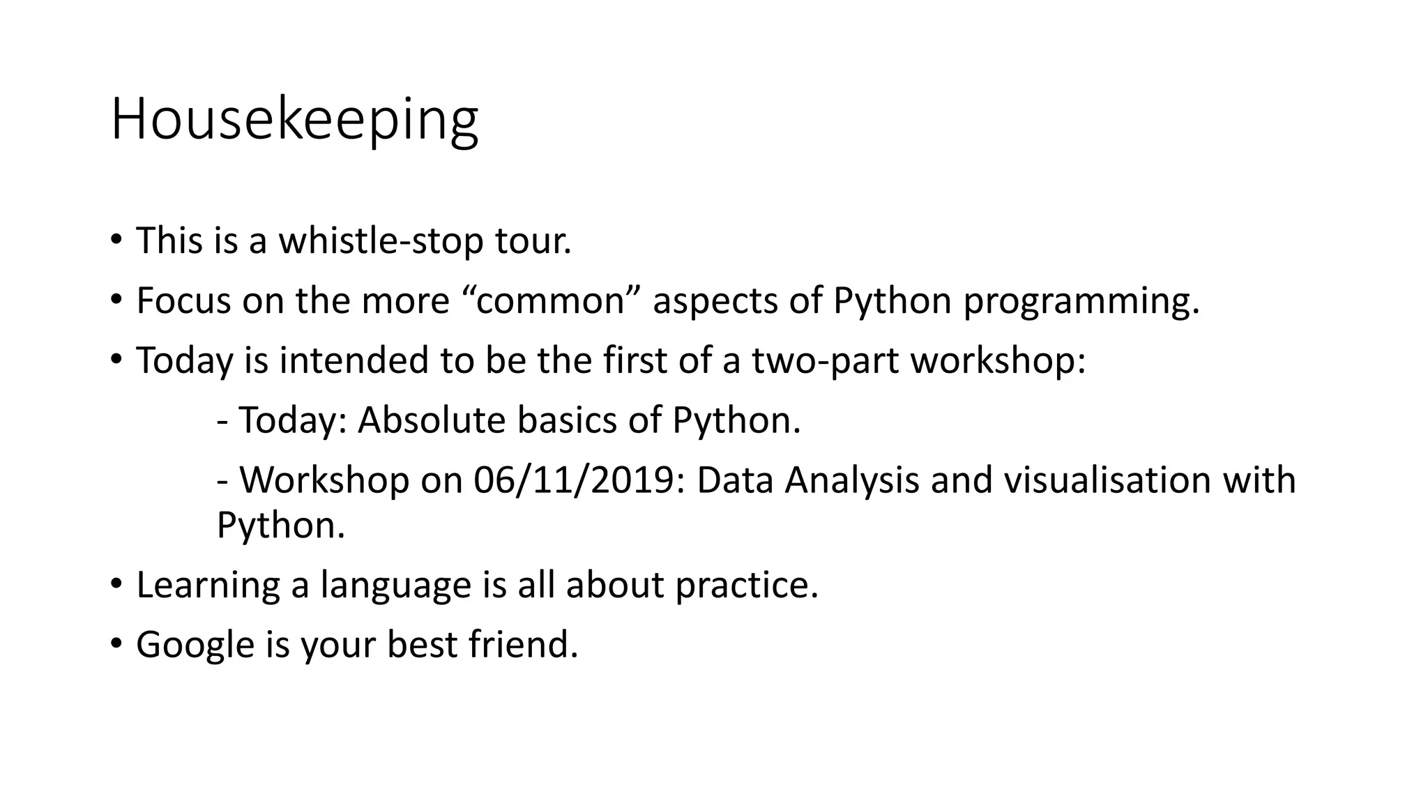 Housekeeping
• This is a whistle-stop tour.
• Focus on the more “common” aspects of Python programming.
• Today is intended to be the first of a two-part workshop:
- Today: Absolute basics of Python.
- Workshop on 06/11/2019: Data Analysis and visualisation with
Python.
• Learning a language is all about practice.
• Google is your best friend.
 