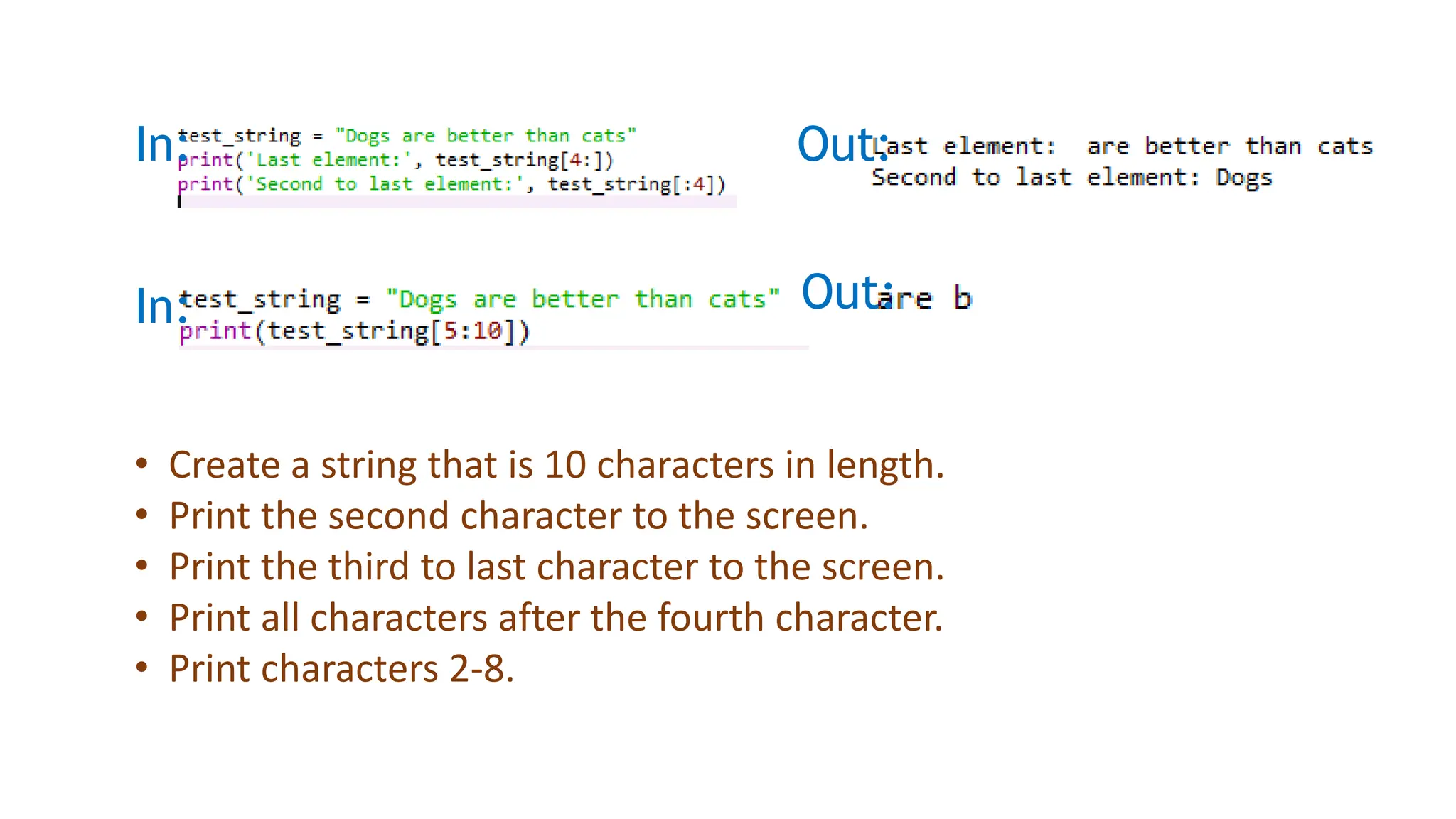 In: Out:
In: Out:
• Create a string that is 10 characters in length.
• Print the second character to the screen.
• Print the third to last character to the screen.
• Print all characters after the fourth character.
• Print characters 2-8.
 