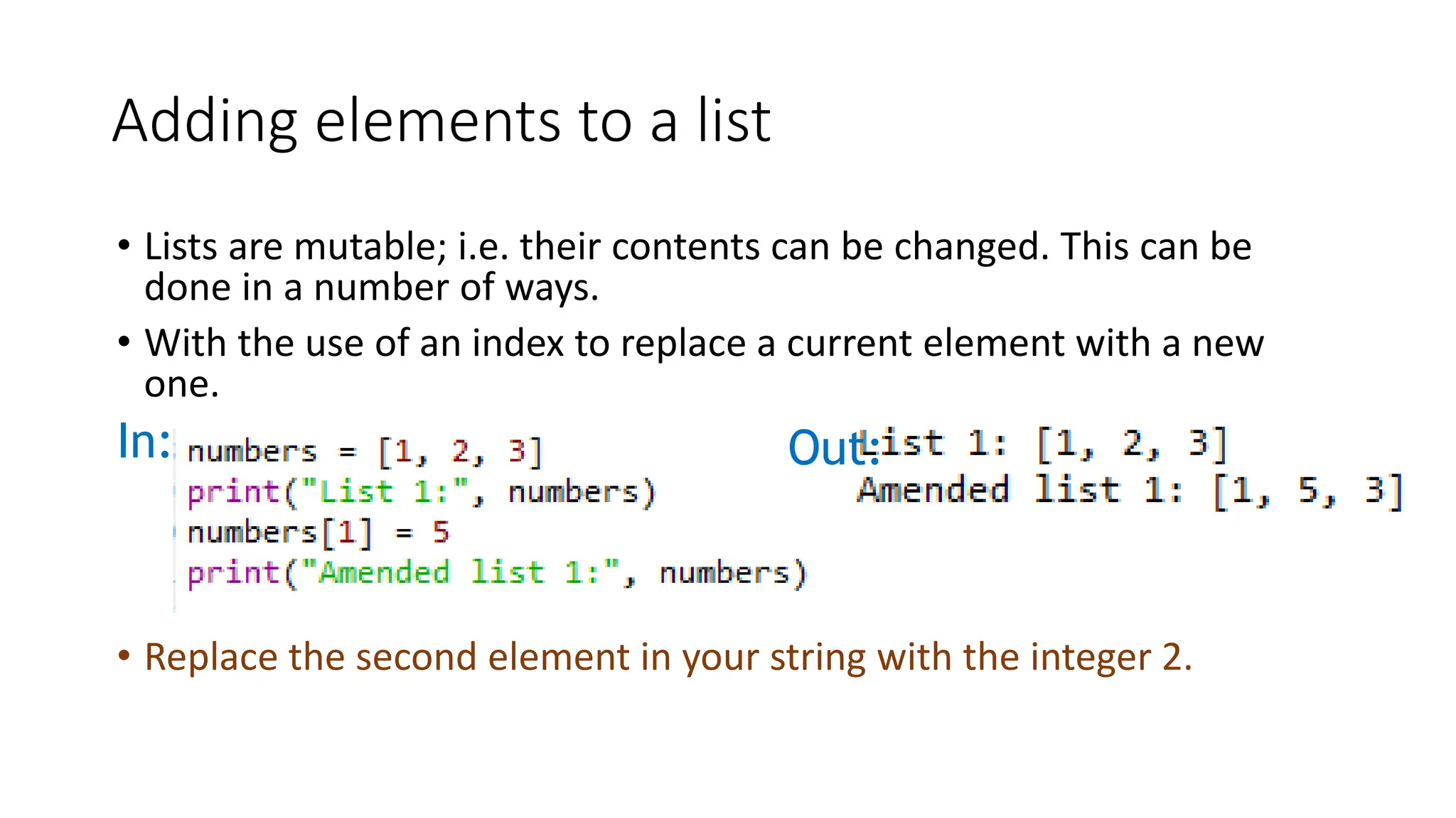 • Lists are mutable; i.e. their contents can be changed. This can be
done in a number of ways.
• With the use of an index to replace a current element with a new
one.
In: Out:
Adding elements to a list
• Replace the second element in your string with the integer 2.
 