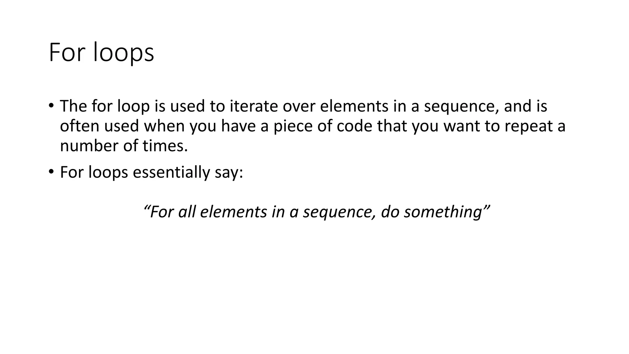 For loops
• The for loop is used to iterate over elements in a sequence, and is
often used when you have a piece of code that you want to repeat a
number of times.
• For loops essentially say:
“For all elements in a sequence, do something”
 