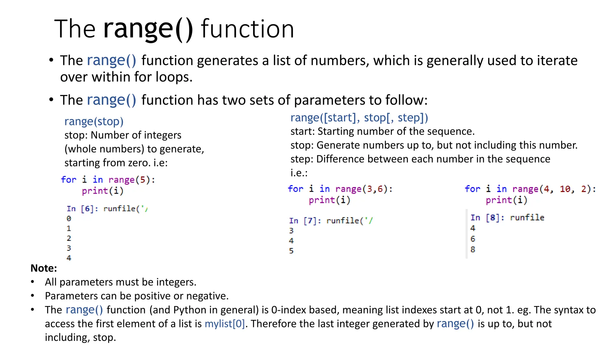 The range() function
• The range() function generates a list of numbers, which is generally used to iterate
over within for loops.
• The range() function has two sets of parameters to follow:
range(stop)
stop: Number of integers
(whole numbers) to generate,
starting from zero. i.e:
range([start], stop[, step])
start: Starting number of the sequence.
stop: Generate numbers up to, but not including this number.
step: Difference between each number in the sequence
i.e.:
Note:
• All parameters must be integers.
• Parameters can be positive or negative.
• The range() function (and Python in general) is 0-index based, meaning list indexes start at 0, not 1. eg. The syntax to
access the first element of a list is mylist[0]. Therefore the last integer generated by range() is up to, but not
including, stop.
 
