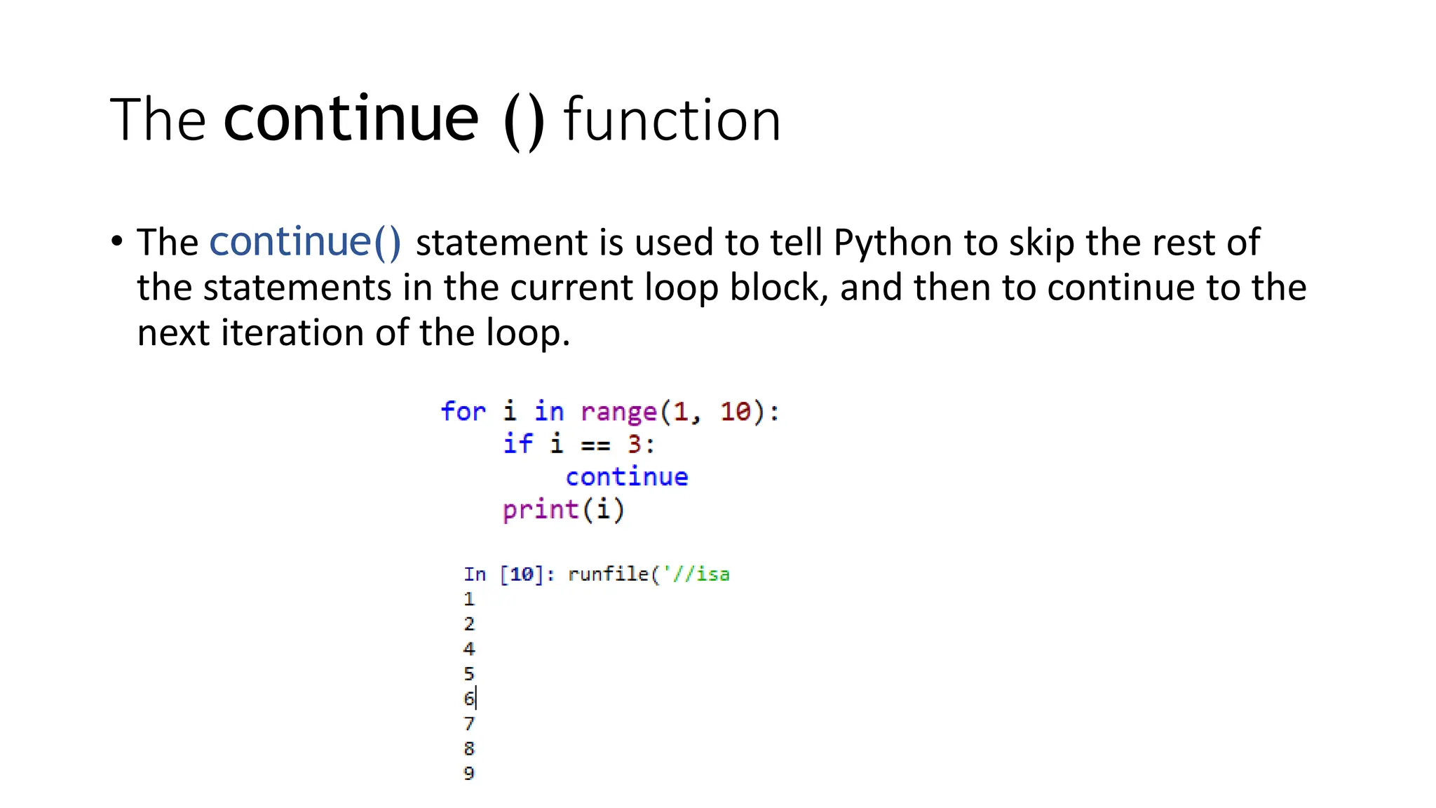 • The continue() statement is used to tell Python to skip the rest of
the statements in the current loop block, and then to continue to the
next iteration of the loop.
The continue () function
 