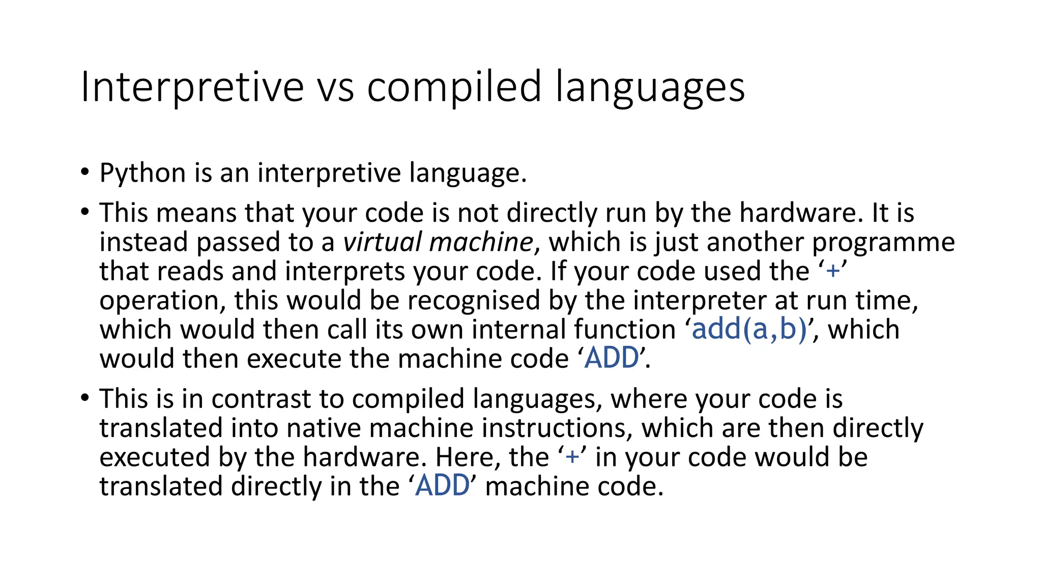Interpretive vs compiled languages
• Python is an interpretive language.
• This means that your code is not directly run by the hardware. It is
instead passed to a virtual machine, which is just another programme
that reads and interprets your code. If your code used the ‘+’
operation, this would be recognised by the interpreter at run time,
which would then call its own internal function ‘add(a,b)’, which
would then execute the machine code ‘ADD’.
• This is in contrast to compiled languages, where your code is
translated into native machine instructions, which are then directly
executed by the hardware. Here, the ‘+’ in your code would be
translated directly in the ‘ADD’ machine code.
 