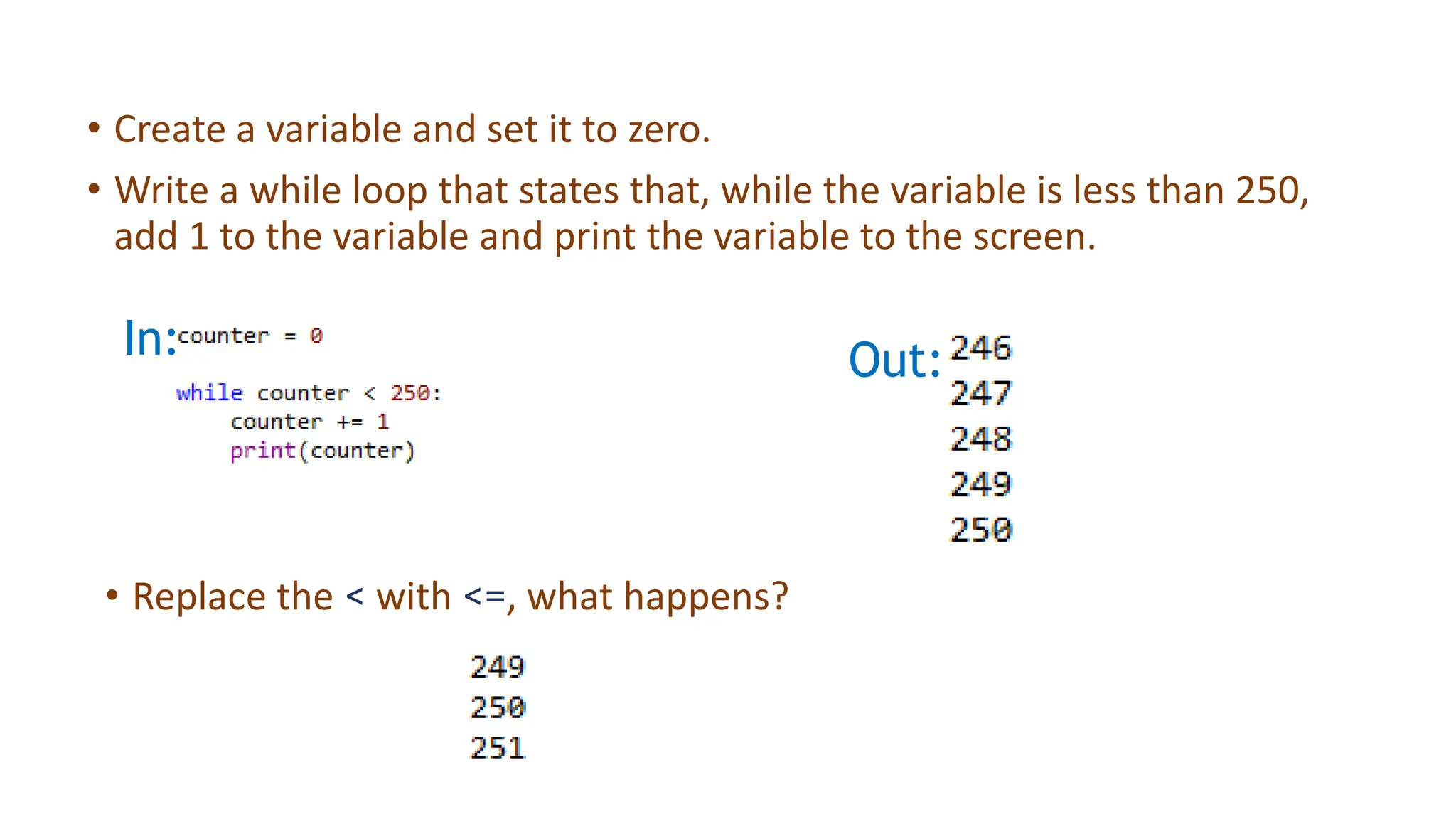 • Create a variable and set it to zero.
• Write a while loop that states that, while the variable is less than 250,
add 1 to the variable and print the variable to the screen.
• Replace the < with <=, what happens?
In: Out:
 