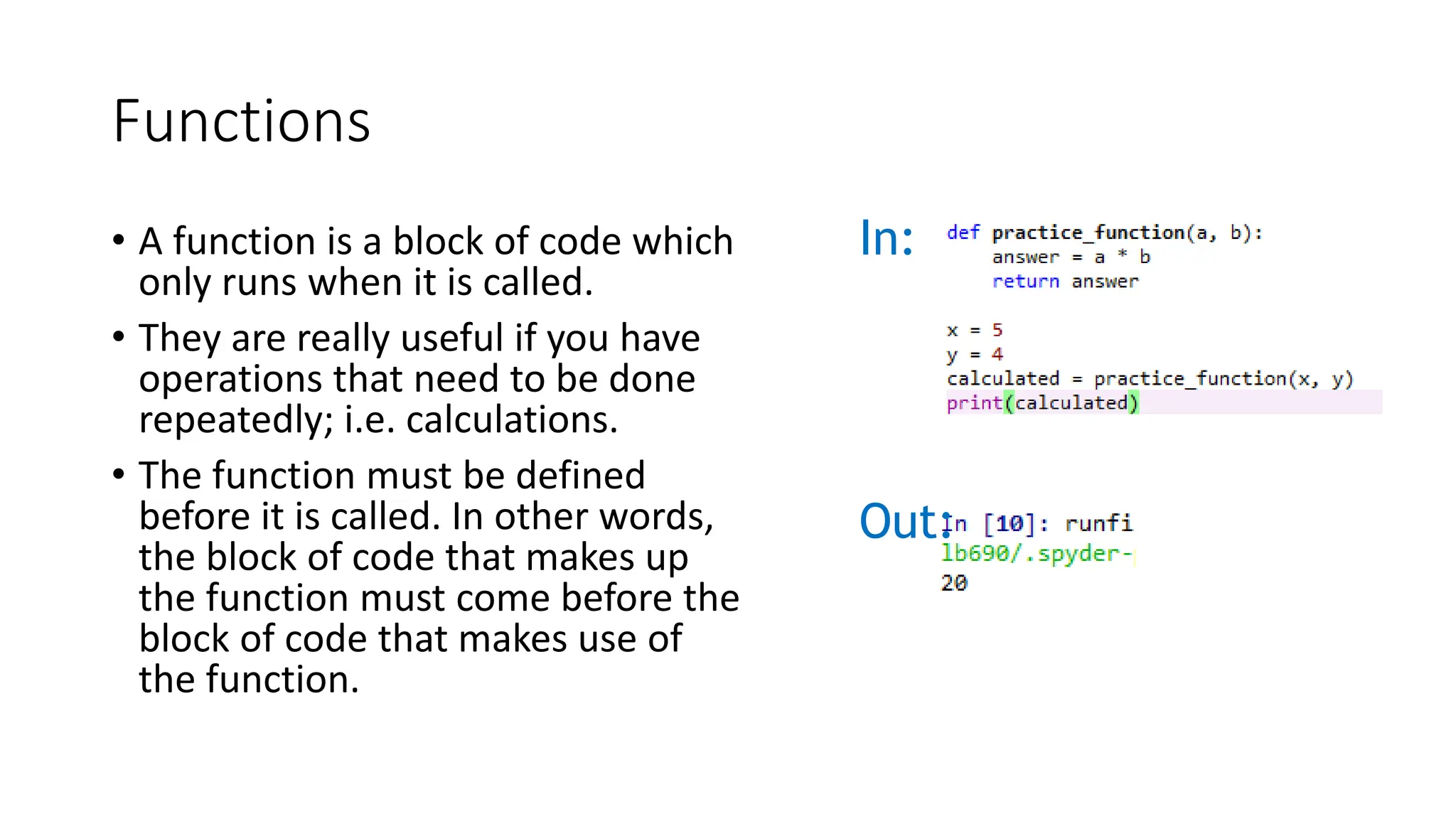 Functions
• A function is a block of code which
only runs when it is called.
• They are really useful if you have
operations that need to be done
repeatedly; i.e. calculations.
• The function must be defined
before it is called. In other words,
the block of code that makes up
the function must come before the
block of code that makes use of
the function.
In:
Out:
 