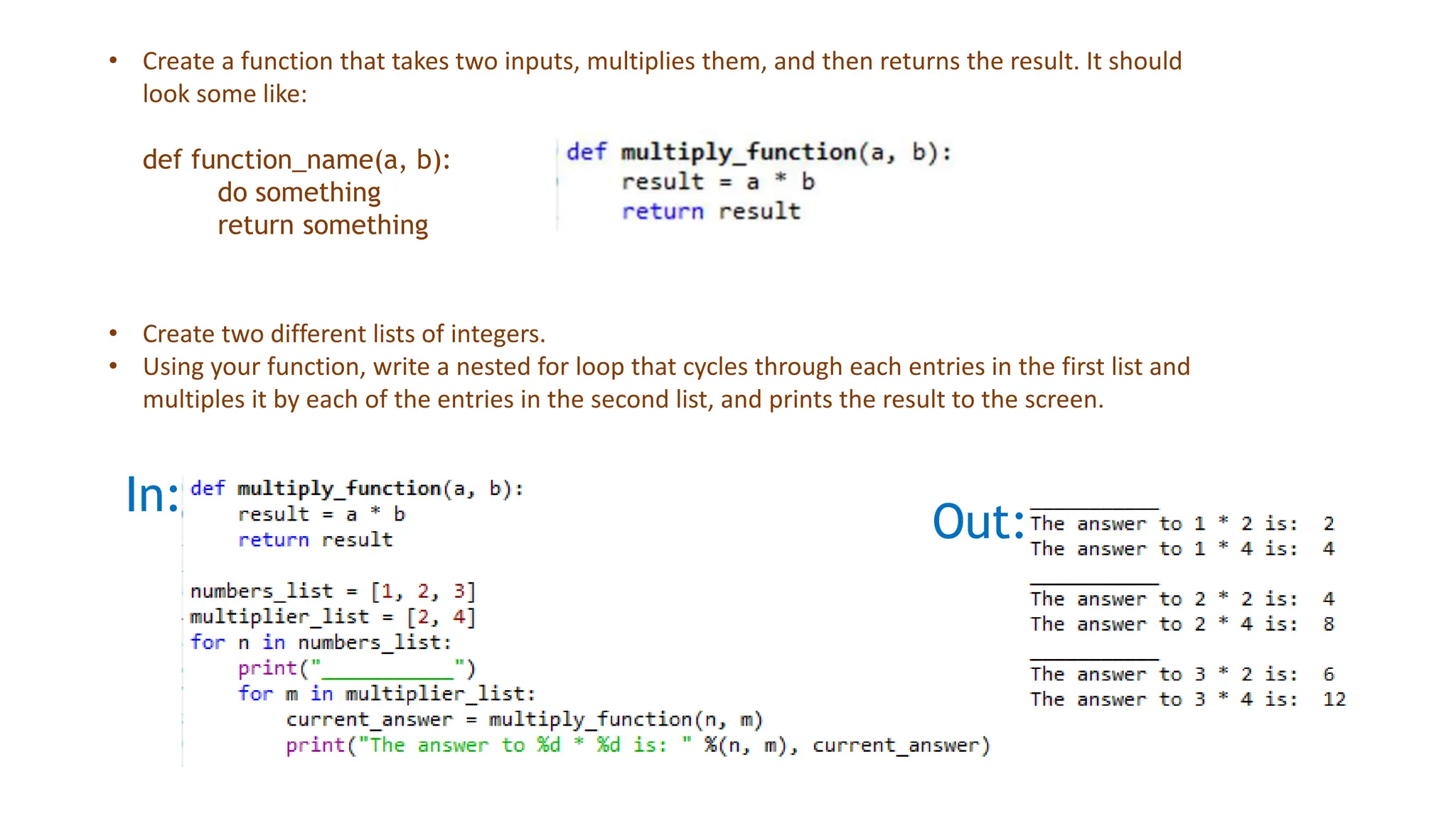In:
Out:
• Create a function that takes two inputs, multiplies them, and then returns the result. It should
look some like:
def function_name(a, b):
do something
return something
• Create two different lists of integers.
• Using your function, write a nested for loop that cycles through each entries in the first list and
multiples it by each of the entries in the second list, and prints the result to the screen.
 