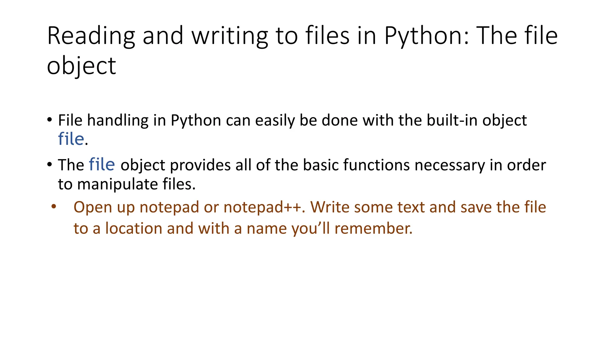 Reading and writing to files in Python: The file
object
• File handling in Python can easily be done with the built-in object
file.
• The file object provides all of the basic functions necessary in order
to manipulate files.
• Open up notepad or notepad++. Write some text and save the file
to a location and with a name you’ll remember.
 