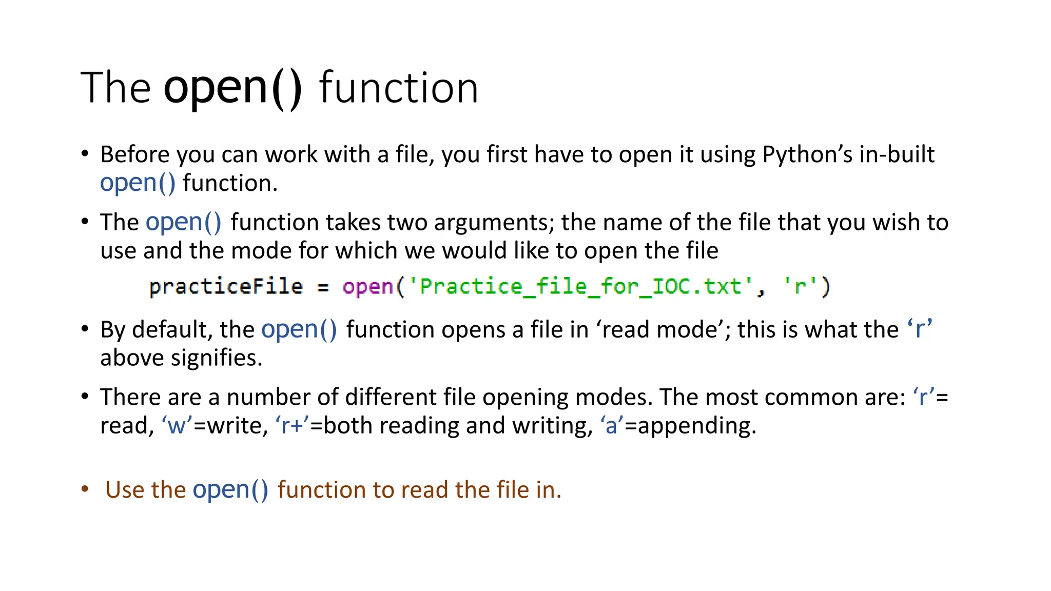 The open() function
• Before you can work with a file, you first have to open it using Python’s in-built
open() function.
• The open() function takes two arguments; the name of the file that you wish to
use and the mode for which we would like to open the file
• By default, the open() function opens a file in ‘read mode’; this is what the ‘r’
above signifies.
• There are a number of different file opening modes. The most common are: ‘r’=
read, ‘w’=write, ‘r+’=both reading and writing, ‘a’=appending.
• Use the open() function to read the file in.
 