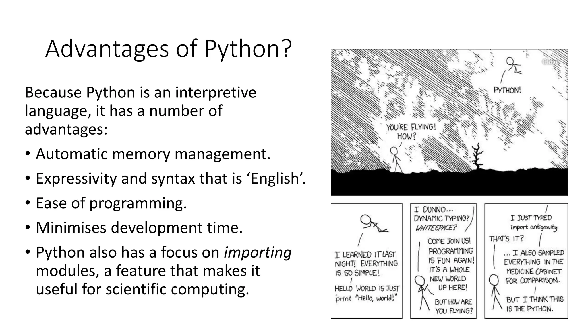 Advantages of Python?
Because Python is an interpretive
language, it has a number of
advantages:
• Automatic memory management.
• Expressivity and syntax that is ‘English’.
• Ease of programming.
• Minimises development time.
• Python also has a focus on importing
modules, a feature that makes it
useful for scientific computing.
 
