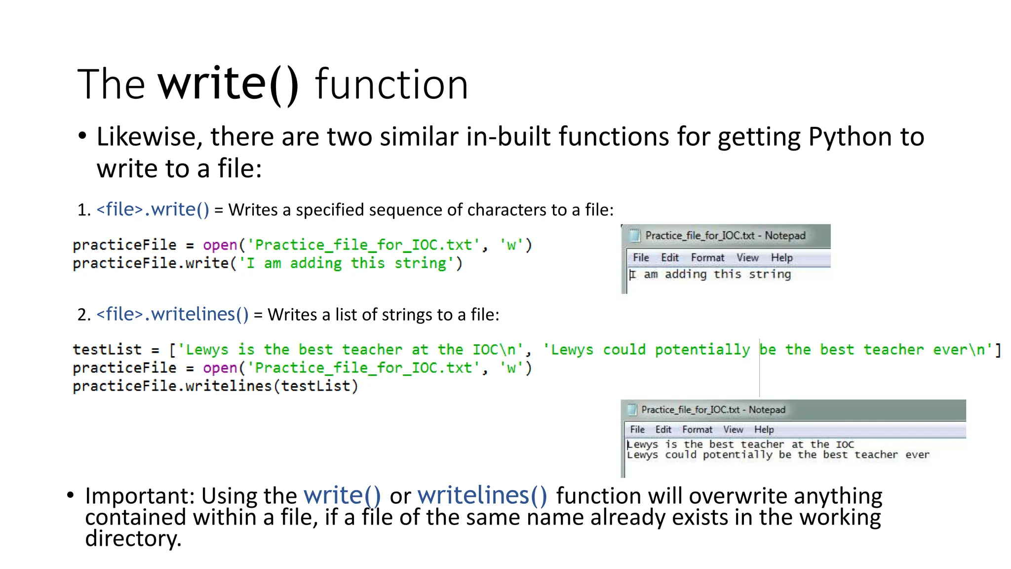 The write() function
• Likewise, there are two similar in-built functions for getting Python to
write to a file:
1. <file>.write() = Writes a specified sequence of characters to a file:
2. <file>.writelines() = Writes a list of strings to a file:
• Important: Using the write() or writelines() function will overwrite anything
contained within a file, if a file of the same name already exists in the working
directory.
 