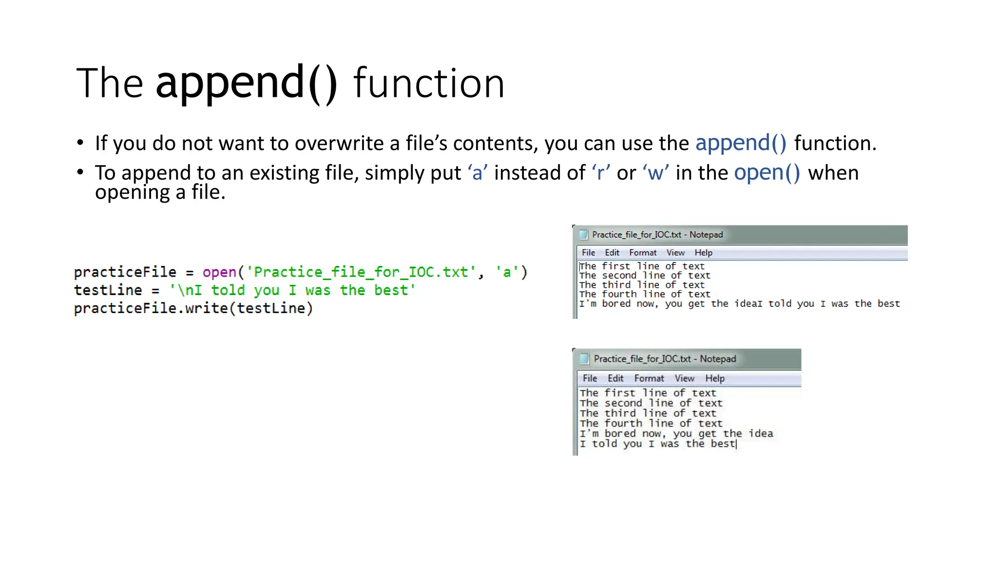 The append() function
• If you do not want to overwrite a file’s contents, you can use the append() function.
• To append to an existing file, simply put ‘a’ instead of ‘r’ or ‘w’ in the open() when
opening a file.
 